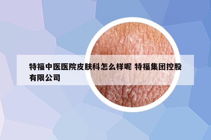 特福中医医院皮肤科怎么样呢 特福集团控股有限公司