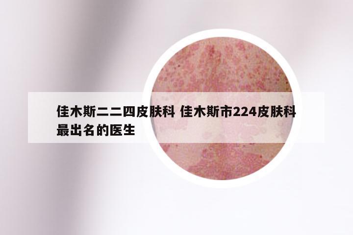 佳木斯二二四皮肤科 佳木斯市224皮肤科最出名的医生