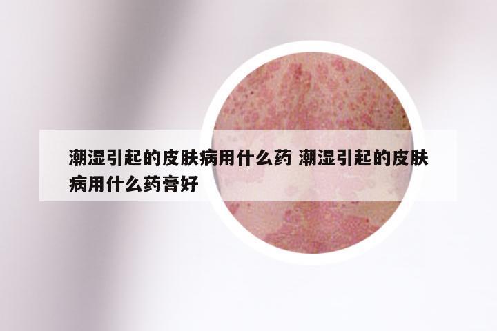 潮湿引起的皮肤病用什么药 潮湿引起的皮肤病用什么药膏好