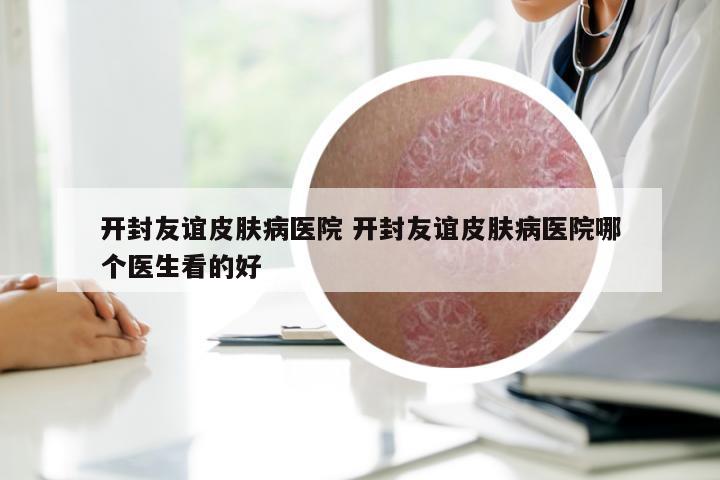 开封友谊皮肤病医院 开封友谊皮肤病医院哪个医生看的好