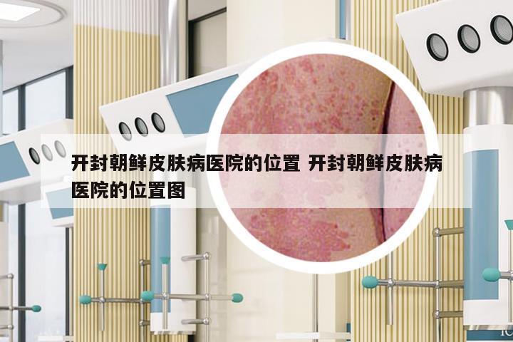 开封朝鲜皮肤病医院的位置 开封朝鲜皮肤病医院的位置图