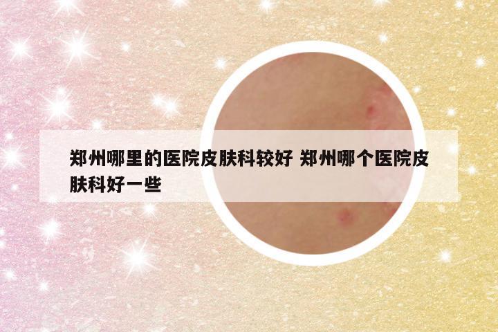 郑州哪里的医院皮肤科较好 郑州哪个医院皮肤科好一些