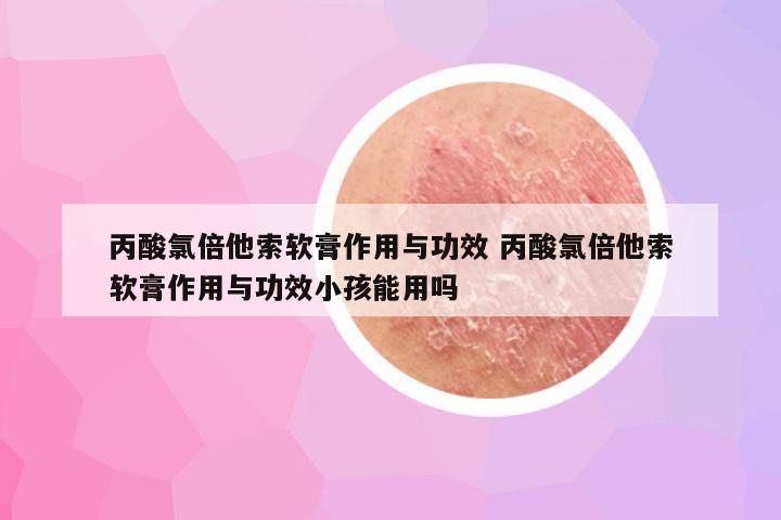 丙酸氯倍他索软膏作用与功效 丙酸氯倍他索软膏作用与功效小孩能用吗