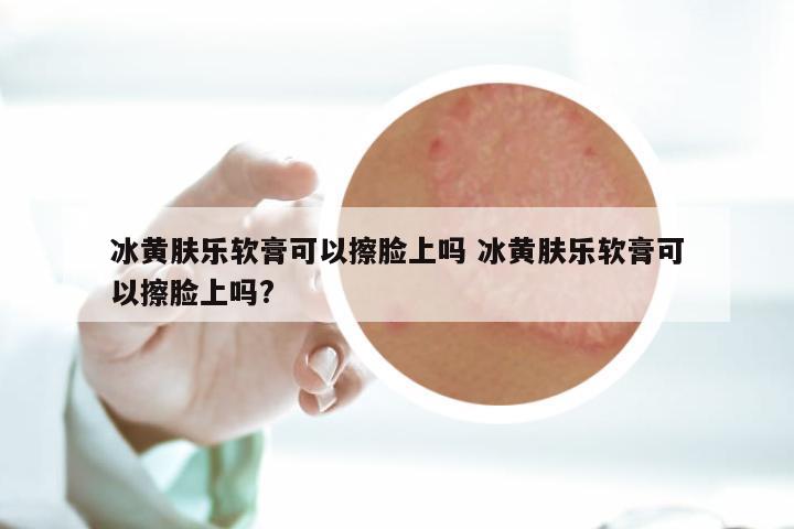 冰黄肤乐软膏可以擦脸上吗 冰黄肤乐软膏可以擦脸上吗?