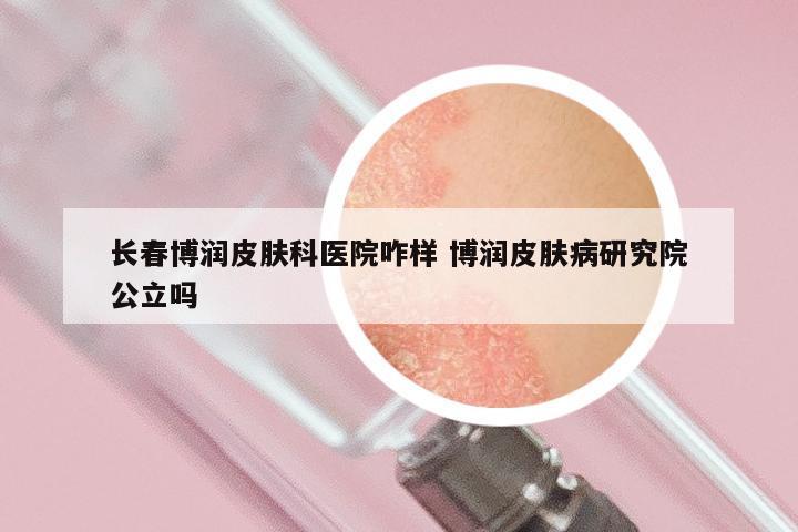 长春博润皮肤科医院咋样 博润皮肤病研究院公立吗