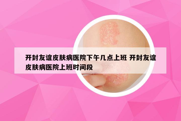 开封友谊皮肤病医院下午几点上班 开封友谊皮肤病医院上班时间段