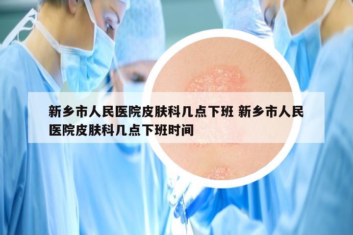 新乡市人民医院皮肤科几点下班 新乡市人民医院皮肤科几点下班时间