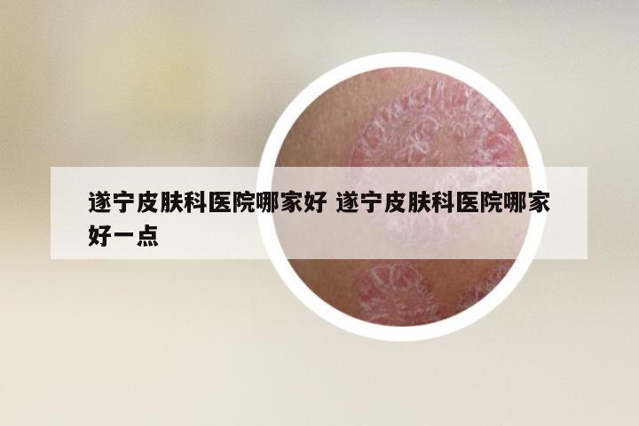 遂宁皮肤科医院哪家好 遂宁皮肤科医院哪家好一点