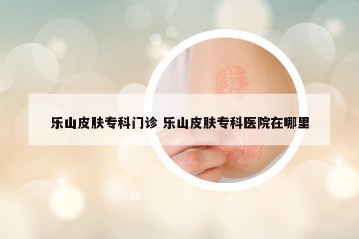 乐山皮肤专科门诊 乐山皮肤专科医院在哪里