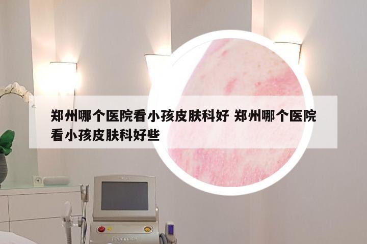 郑州哪个医院看小孩皮肤科好 郑州哪个医院看小孩皮肤科好些