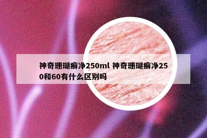神奇珊瑚癣净250ml 神奇珊瑚癣净250和60有什么区别吗