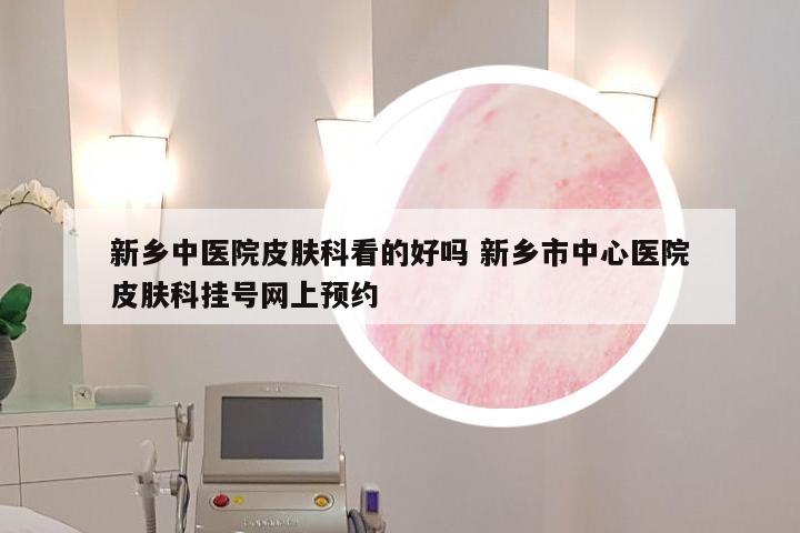 新乡中医院皮肤科看的好吗 新乡市中心医院皮肤科挂号网上预约