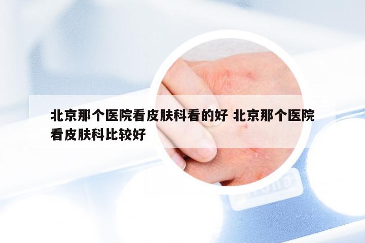 北京那个医院看皮肤科看的好 北京那个医院看皮肤科比较好