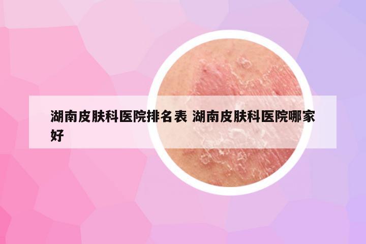 湖南皮肤科医院排名表 湖南皮肤科医院哪家好