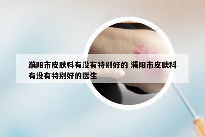 濮阳市皮肤科有没有特别好的 濮阳市皮肤科有没有特别好的医生