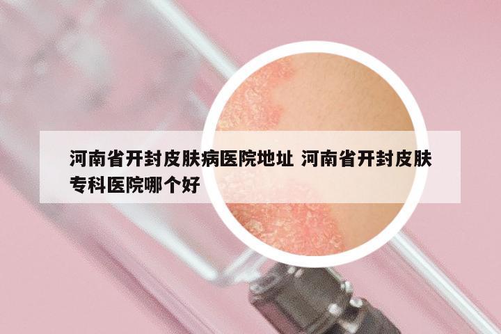 河南省开封皮肤病医院地址 河南省开封皮肤专科医院哪个好