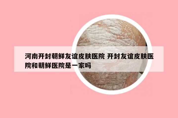 河南开封朝鲜友谊皮肤医院 开封友谊皮肤医院和朝鲜医院是一家吗