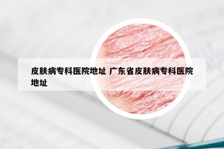 皮肤病专科医院地址 广东省皮肤病专科医院地址