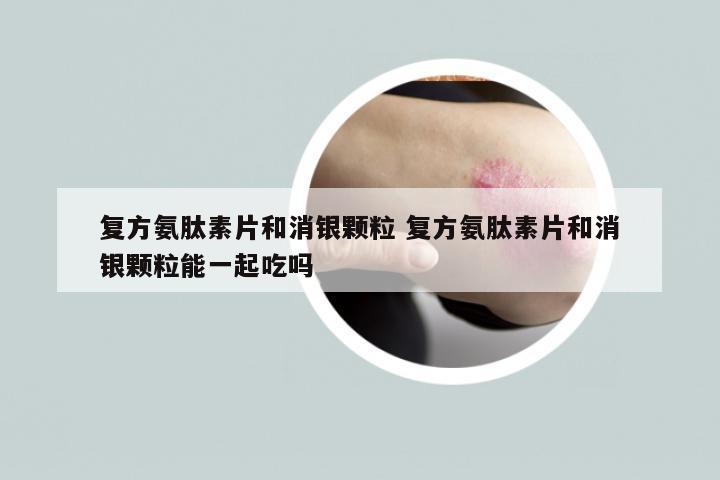 复方氨肽素片和消银颗粒 复方氨肽素片和消银颗粒能一起吃吗