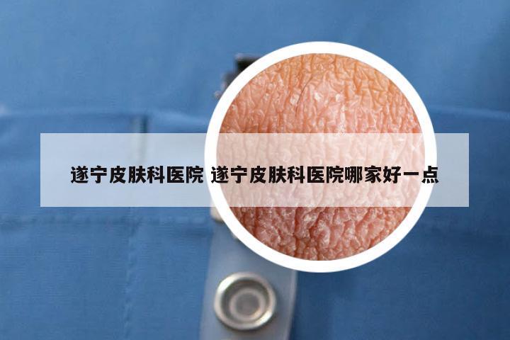 遂宁皮肤科医院 遂宁皮肤科医院哪家好一点
