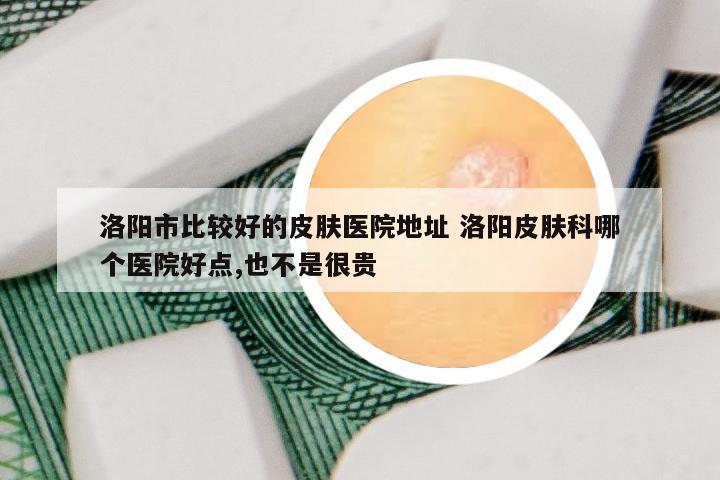 洛阳市比较好的皮肤医院地址 洛阳皮肤科哪个医院好点,也不是很贵