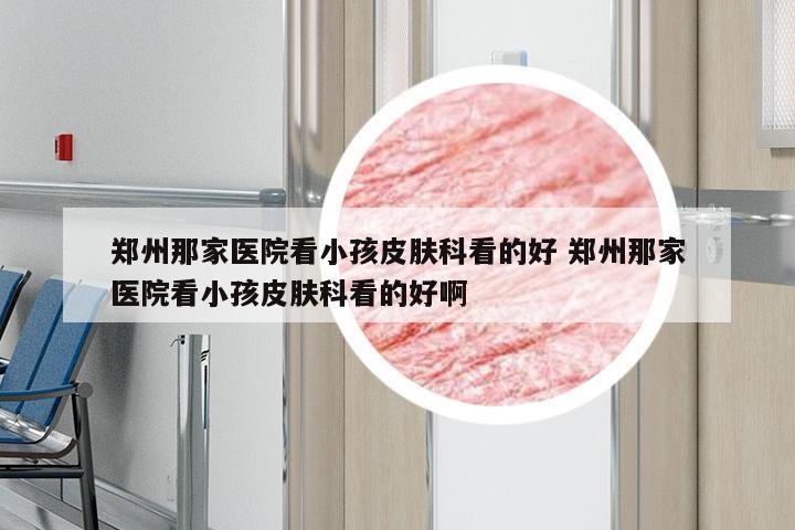 郑州那家医院看小孩皮肤科看的好 郑州那家医院看小孩皮肤科看的好啊