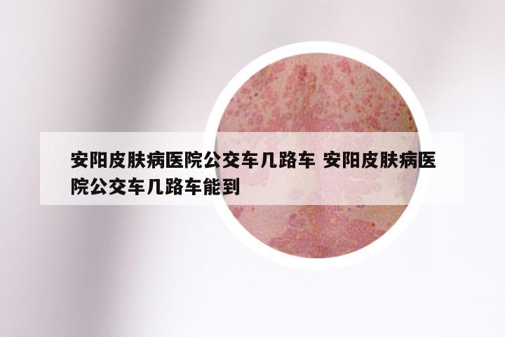 安阳皮肤病医院公交车几路车 安阳皮肤病医院公交车几路车能到