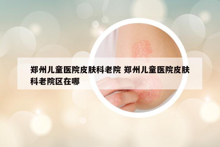 郑州儿童医院皮肤科老院 郑州儿童医院皮肤科老院区在哪