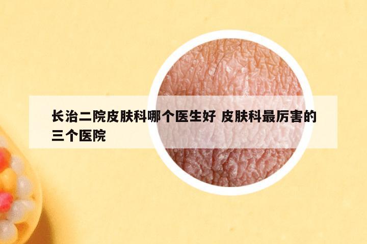 长治二院皮肤科哪个医生好 皮肤科最厉害的三个医院