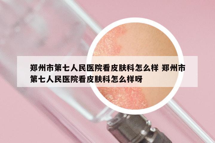 郑州市第七人民医院看皮肤科怎么样 郑州市第七人民医院看皮肤科怎么样呀