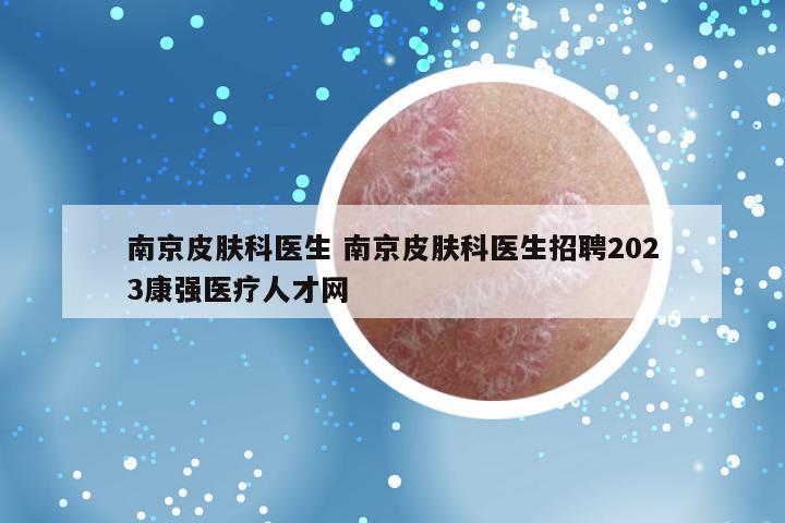 南京皮肤科医生 南京皮肤科医生招聘2023康强医疗人才网