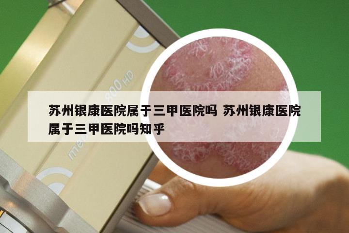 苏州银康医院属于三甲医院吗 苏州银康医院属于三甲医院吗知乎