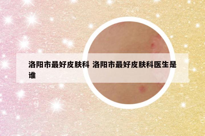 洛阳市最好皮肤科 洛阳市最好皮肤科医生是谁