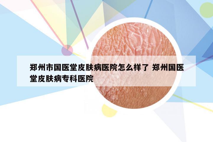 郑州市国医堂皮肤病医院怎么样了 郑州国医堂皮肤病专科医院