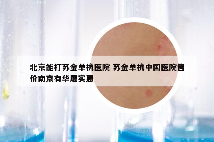 北京能打苏金单抗医院 苏金单抗中国医院售价南京有华厦实惠