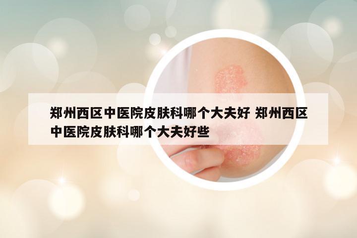 郑州西区中医院皮肤科哪个大夫好 郑州西区中医院皮肤科哪个大夫好些