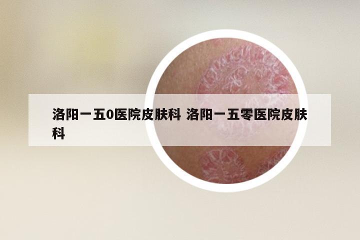 洛阳一五0医院皮肤科 洛阳一五零医院皮肤科