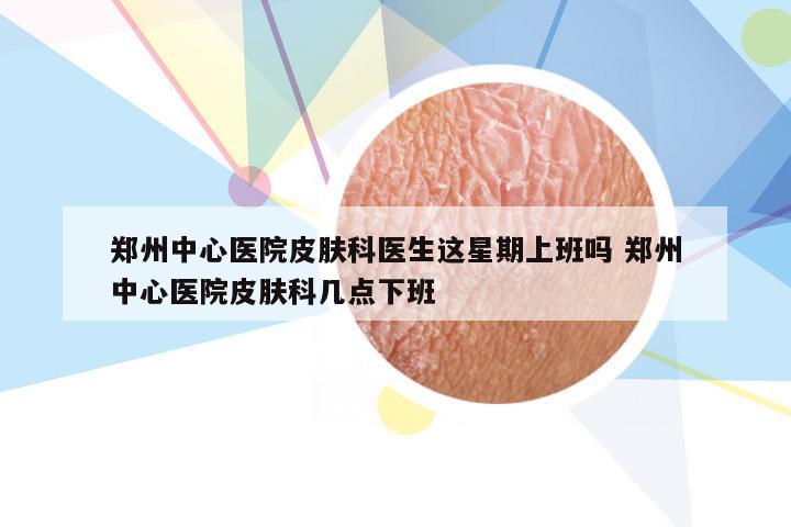 郑州中心医院皮肤科医生这星期上班吗 郑州中心医院皮肤科几点下班