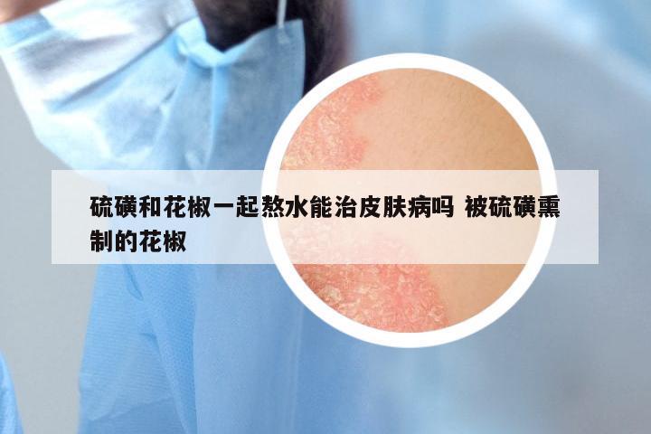硫磺和花椒一起熬水能治皮肤病吗 被硫磺熏制的花椒