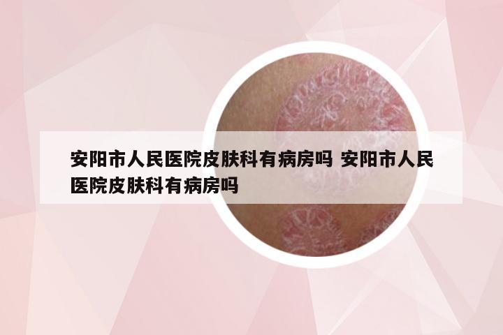 安阳市人民医院皮肤科有病房吗 安阳市人民医院皮肤科有病房吗