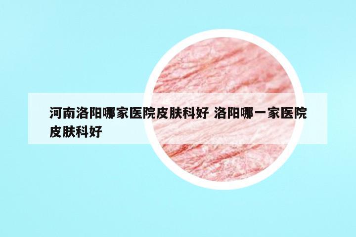 河南洛阳哪家医院皮肤科好 洛阳哪一家医院皮肤科好