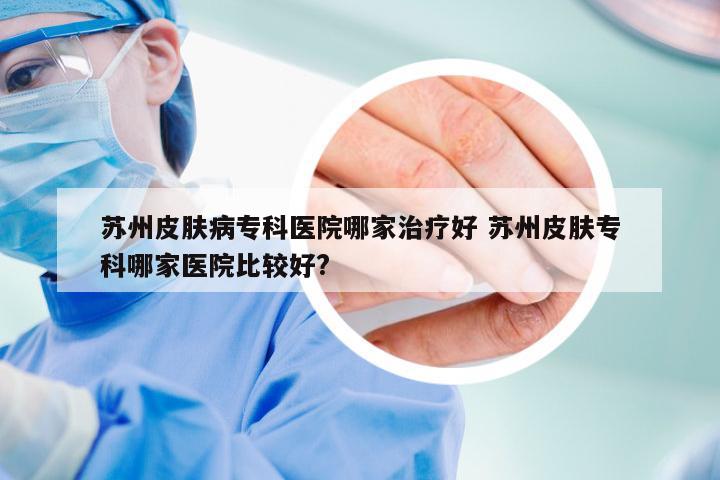 苏州皮肤病专科医院哪家治疗好 苏州皮肤专科哪家医院比较好?