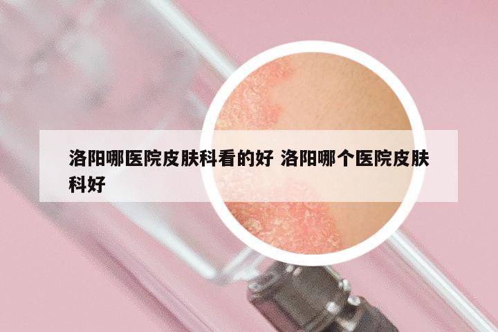 洛阳哪医院皮肤科看的好 洛阳哪个医院皮肤科好