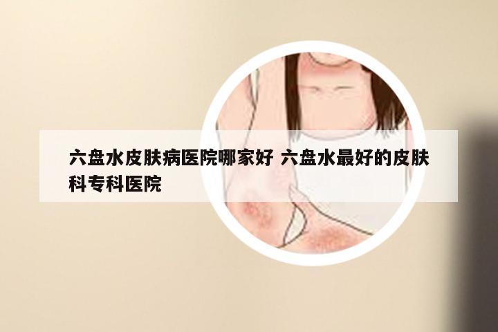 六盘水皮肤病医院哪家好 六盘水最好的皮肤科专科医院