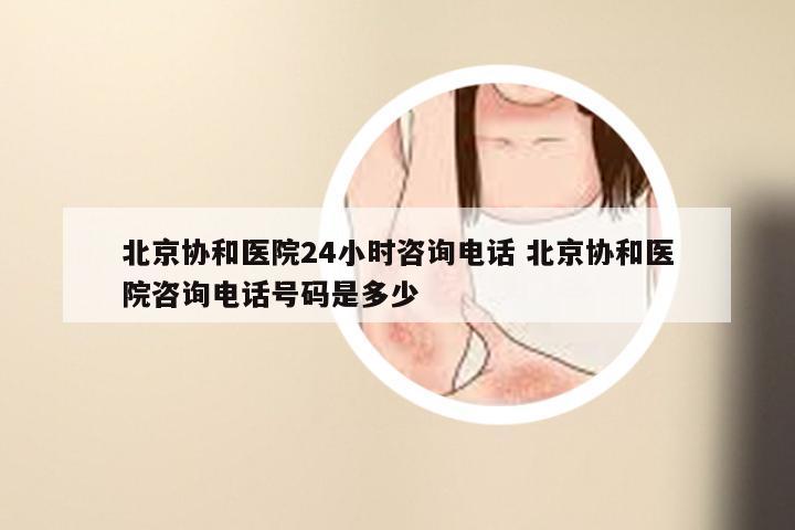 北京协和医院24小时咨询电话 北京协和医院咨询电话号码是多少