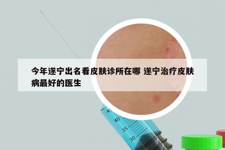 今年遂宁出名看皮肤诊所在哪 遂宁治疗皮肤病最好的医生