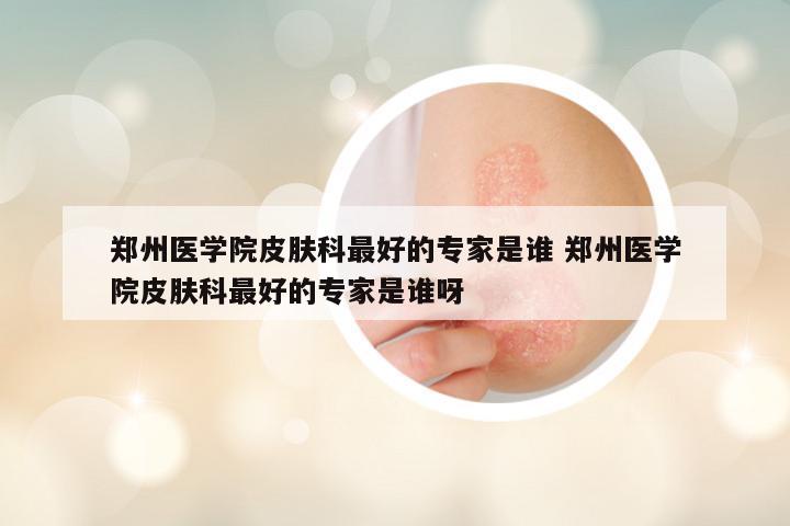 郑州医学院皮肤科最好的专家是谁 郑州医学院皮肤科最好的专家是谁呀