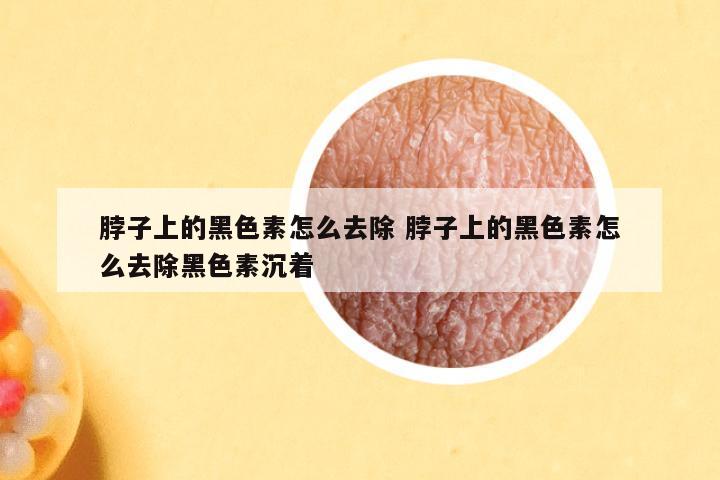 脖子上的黑色素怎么去除 脖子上的黑色素怎么去除黑色素沉着