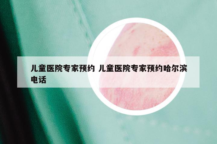 儿童医院专家预约 儿童医院专家预约哈尔滨电话