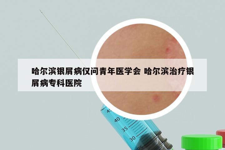 哈尔滨银屑病仅问青年医学会 哈尔滨治疗银屑病专科医院